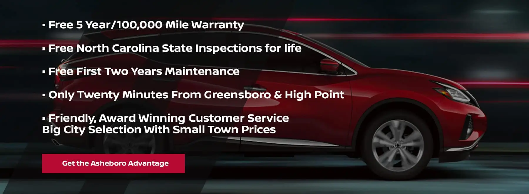 Free 5 Year/100,000 Mile Warranty Free North Carolina State Inspections for life Free First Two Years Maintenance Only Twenty Minutes From Greensboro & High Point Friendly, Award Winning Customer Service Big City Selection With Small Town Prices Get the Asheboro Advantage